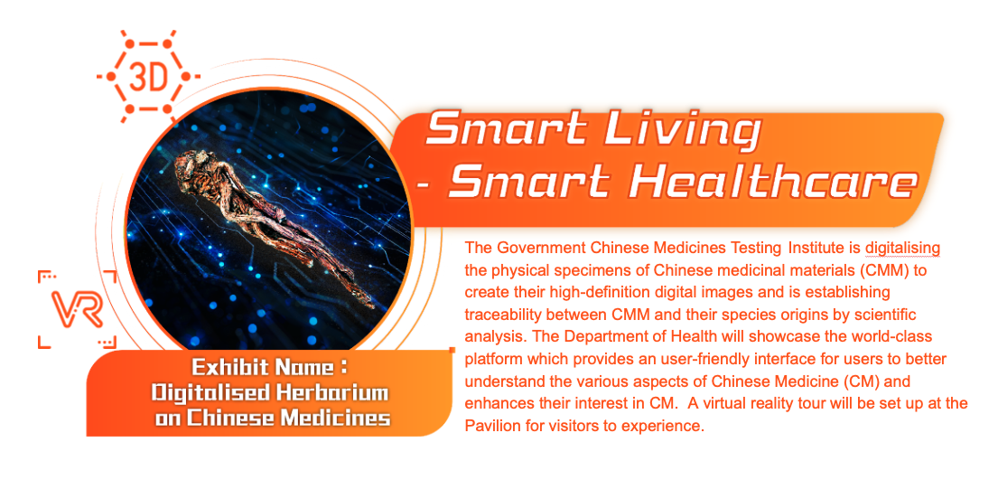 Smart Living - Smart Healthcare, Exhibit Name: Digitalised Herbarium on Chinese Medicines. The Government Chinese Medicines Testing Institute is digitalising the physical specimens of Chinese medicinal materials (CMM) to create their high-definition digital images and is establishing traceability between CMM and their species origins by scientific analysis. The Department of Health will showcase the world-class platform which provides an user-friendly interface for users to better understand the various aspects of Chinese Medicine (CM) and enhances their interest in CM.  A virtual reality tour will be set up at the Pavilion for visitors to experience.